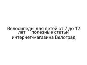 Велосипеды для детей от 7 до 12 лет — полезные статьи интернет-магазина Велоград