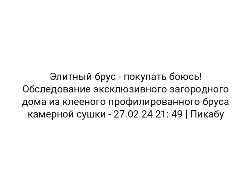 Элитный брус — покупать боюсь! Обследование эксклюзивного загородного дома из клееного профилированного бруса камерной сушки — 27.02.24 21: 49 | Пикабу